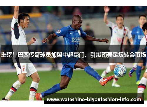 重磅！巴西传奇球员加盟中超豪门，引爆南美足坛转会市场